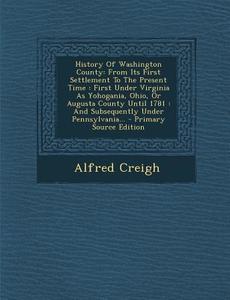 History of Washington County: From Its First Settlement to the Present Time: First Under Virginia as Yohogania, Ohio, or Augusta County Until 1781: di Alfred Creigh edito da Nabu Press