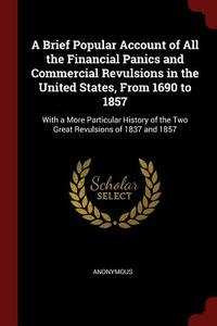 A Brief Popular Account of All the Financial Panics and Commercial Revulsions in the United States, from 1690 to 1857: W di Anonymous edito da CHIZINE PUBN