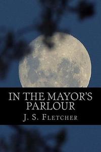 In the Mayor's Parlour di J. S. Fletcher edito da Createspace