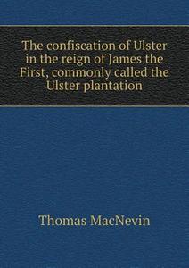 The Confiscation Of Ulster In The Reign Of James The First, Commonly Called The Ulster Plantation di Thomas Macnevin edito da Book On Demand Ltd.