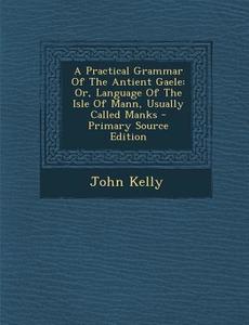 A Practical Grammar of the Antient Gaele: Or, Language of the Isle of Mann, Usually Called Manks - Primary Source Edition di John Kelly edito da Nabu Press