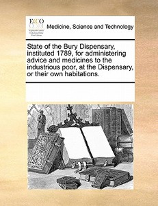 State Of The Bury Dispensary, Instituted 1789, For Administering Advice And Medicines To The Industrious Poor, At The Dispensary, Or Their Own Habitat di Multiple Contributors edito da Gale Ecco, Print Editions