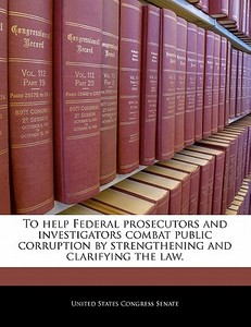 To Help Federal Prosecutors And Investigators Combat Public Corruption By Strengthening And Clarifying The Law. edito da Bibliogov