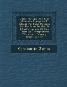 Guide Pratique Aux Eaux Minerales Francaises Et Etrangeres Suivi D'Etudes Sur Les Bains de Mer Et L'Hydrotherapie Et D'Un Traite de Therapeutique Ther di Constantin James edito da Nabu Press