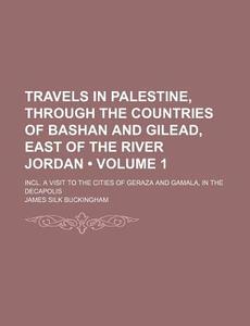 Travels In Palestine, Through The Countries Of Bashan And Gilead, East Of The River Jordan (volume 1); Incl. A Visit To The Cities Of Geraza And Gamal di James Silk Buckingham edito da General Books Llc