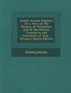 Asiatic Annual Register: Or a View of the History of Hindustan, and of the Politics, Commerce and Literature of Asia di Anonymous edito da Nabu Press