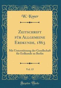 Zeitschrift Fur Allgemeine Erdkunde, 1863, Vol. 15: Mit Unterstutzung Der Gesellschaft Fur Erdkunde Zu Berlin (Classic Reprint) di W. Koner edito da Forgotten Books