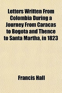 Letters Written From Colombia During A Journey From Caracas To Bogota And Thence To Santa Martha, In 1823 di Francis Hall edito da General Books Llc