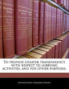 To Provide Greater Transparency With Respect To Lobbying Activities, And For Other Purposes. edito da Bibliogov