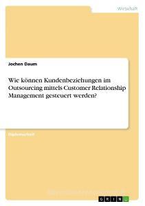 Wie können Kundenbeziehungen im Outsourcing mittels Customer Relationship Management gesteuert werden? di Jochen Daum edito da GRIN Verlag