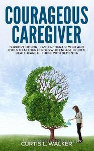 Courageous Caregiver: Support, Encouragement, and Tools to Aid Our Heroes Who Partake in Home Healthcare for Those with Dementia. di Curtis L. Walker edito da Walker Enterprise Solution