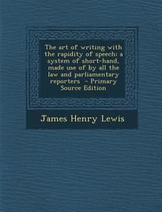 The Art of Writing with the Rapidity of Speech; A System of Short-Hand, Made Use of by All the Law and Parliamentary Reporters - Primary Source Editio di James Henry Lewis edito da Nabu Press
