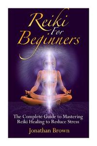 Reiki for Beginners: The Complete Guide to Mastering Reiki Healing to Reduce Stress (Reiki, Chakras, Aura, Reiki Symbols, Reiki Meditation, di Jonathan Brown edito da Createspace Independent Publishing Platform