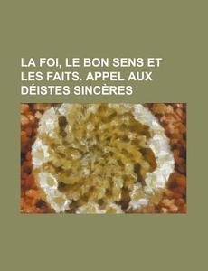 La Foi, Le Bon Sens Et Les Faits. Appel Aux Deistes Sinceres di Livres Groupe edito da General Books Llc