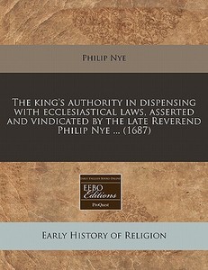 The King's Authority In Dispensing With Ecclesiastical Laws, Asserted And Vindicated By The Late Reverend Philip Nye ... (1687) di Philip Nye edito da Eebo Editions, Proquest