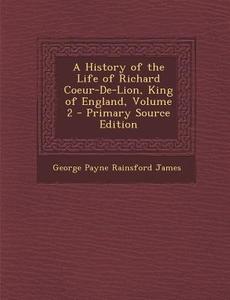 History of the Life of Richard Coeur-de-Lion, King of England, Volume 2 di George Payne Rainsford James edito da Nabu Press