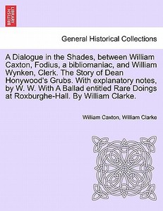 A Dialogue in the Shades, between William Caxton, Fodius, a bibliomaniac, and William Wynken, Clerk. The Story of Dean H di William Caxton, William Clarke edito da British Library, Historical Print Editions