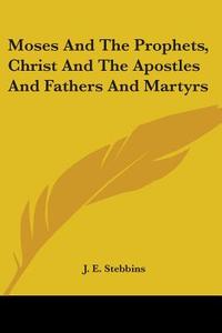 Moses And The Prophets, Christ And The Apostles And Fathers And Martyrs di J. E. Stebbins edito da Kessinger Publishing Co