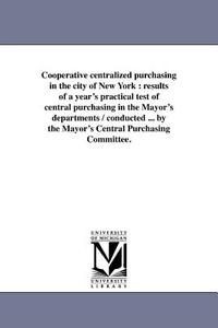 Cooperative Centralized Purchasing in the City of New York: Results of a Year's Practical Test of Central Purchasing in  di New York (N y. ). Mayor's Central Purcha edito da UNIV OF MICHIGAN PR