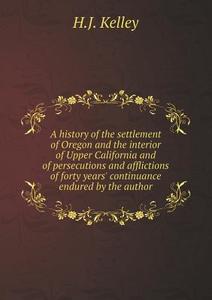 A History Of The Settlement Of Oregon And The Interior Of Upper California And Of Persecutions And Afflictions Of Forty Years' Continuance Endured By  di H J Kelley edito da Book On Demand Ltd.