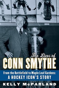The Lives of Conn Smythe: From the Battlefield to Maple Leaf Gardens: A Hockey Icon's Story di Kelly McParland edito da MCCLELLAND & STEWART