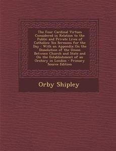 The Four Cardinal Virtues Considered in Relation to the Public and Private Lives of Catholics: Six Sermons for the Day: With an Appendix on the Dissol di Orby Shipley edito da Nabu Press
