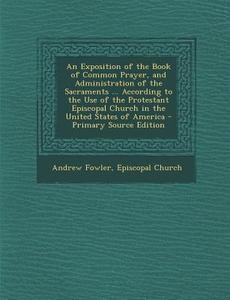 An  Exposition of the Book of Common Prayer, and Administration of the Sacraments ... According to the Use of the Protestant Episcopal Church in the U di Andrew Fowler edito da Nabu Press