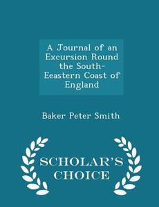 A Journal Of An Excursion Round The South-eeastern Coast Of England - Scholar's Choice Edition di Baker Peter Smith edito da Scholar's Choice