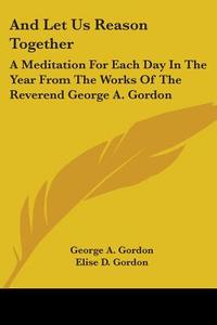 And Let Us Reason Together: A Meditation for Each Day in the Year from the Works of the Reverend George A. Gordon di George A. Gordon edito da Kessinger Publishing