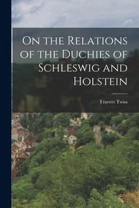 On the Relations of the Duchies of Schleswig and Holstein di Travers Twiss edito da LEGARE STREET PR
