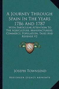A   Journey Through Spain in the Years 1786 and 1787: With Particular Attention to the Agriculture, Manufacturers, Commerce, Population, Taxes and Rev di Joseph Townsend edito da Kessinger Publishing