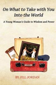 On What to Take with You Into the World: A Young Woman's Guide to Wisdom and Power di Jill Jordan edito da Createspace