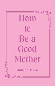 How to Be a Good Mother di Juliann Moen edito da Alpha Editions