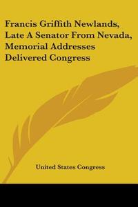 Francis Griffith Newlands, Late a Senator from Nevada, Memorial Addresses Delivered Congress di United States Congress edito da Kessinger Publishing