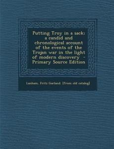 Putting Troy in a Sack; A Candid and Chronological Account of the Events of the Trojan War in the Light of Modern Discovery edito da Nabu Press