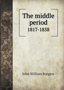 The Middle Period 1817-1858 di John William Burgess edito da Book On Demand Ltd.