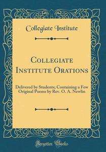 Collegiate Institute Orations: Delivered by Students; Containing a Few Original Poems by REV. O. A. Newlin (Classic Reprint) di Collegiate Institute edito da Forgotten Books