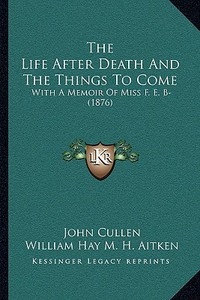 The Life After Death and the Things to Come the Life After Death and the Things to Come: With a Memoir of Miss F. E. B- (1876) with a Memoir of Miss F di John Cullen, William Hay M. H. Aitken edito da Kessinger Publishing