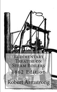 Rudimentary Treatise on Steam Boilers: 1862 Edition di Robert Armstrong C. E. edito da Createspace