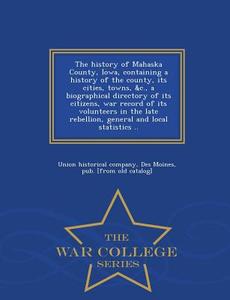 The History Of Mahaska County, Iowa, Containing A History Of The County, Its Cities, Towns, &c., A Biographical Directory Of Its Citizens, War Record  edito da War College Series