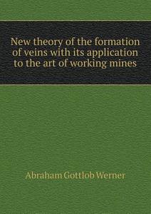 New Theory Of The Formation Of Veins With Its Application To The Art Of Working Mines di Abraham Gottlob Werner edito da Book On Demand Ltd.