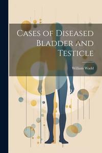 Cases of Diseased Bladder and Testicle di William Wadd edito da LEGARE STREET PR