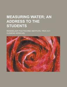 Measuring Water; An Address To The Students. Rensselaer Polytechnic Institute, Troy, N.y. di Clemens Herschel edito da General Books Llc