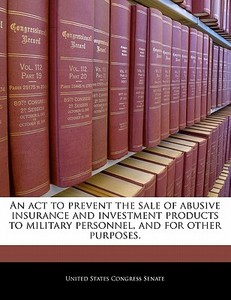 An Act To Prevent The Sale Of Abusive Insurance And Investment Products To Military Personnel, And For Other Purposes. edito da Bibliogov