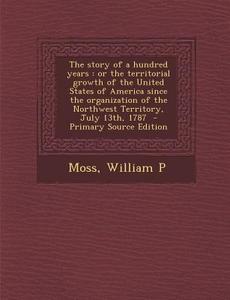 The Story of a Hundred Years: Or the Territorial Growth of the United States of America Since the Organization of the Northwest Territory, July 13th di Moss William P edito da Nabu Press