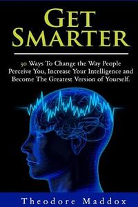 Get Smarter: 30 Ways to Change the Way People Perceive You, Increase Your Intelligence and Become the Greatest Version of Yourself di Theodore Maddox edito da Createspace
