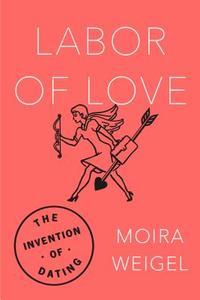 Labor of Love: The Invention of Dating di Moira Weigel edito da FARRAR STRAUSS & GIROUX