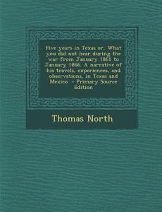 Five Years in Texas Or, What You Did Not Hear During the War from January 1861 to January 1866. a Narrative of His Travels, Experiences, and Observati di Thomas North edito da Nabu Press