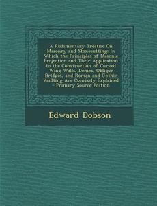 A   Rudimentary Treatise on Masonry and Stonecutting: In Which the Principles of Masonic Projection and Their Application to the Construction of Curve di Edward Dobson edito da Nabu Press