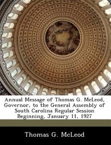 Annual Message Of Thomas G. Mcleod, Governor, To The General Assembly Of South Carolina Regular Session Beginning, January 11, 1927 di Thomas G McLeod edito da Bibliogov